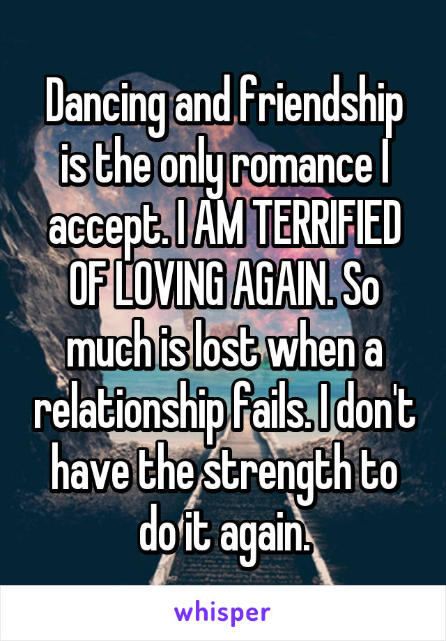 Dancing and friendship is the only romance I accept. I AM TERRIFIED OF LOVING AGAIN. So much is lost when a relationship fails. I don't have the strength to do it again.