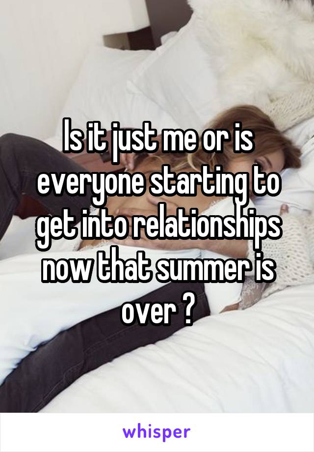 Is it just me or is everyone starting to get into relationships now that summer is over ?