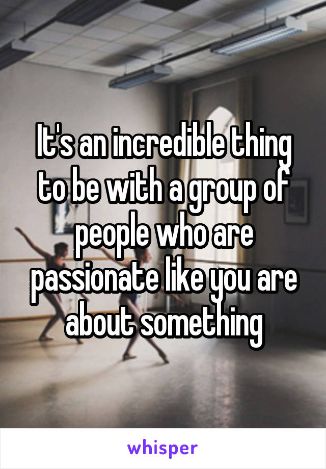 It's an incredible thing to be with a group of people who are passionate like you are about something