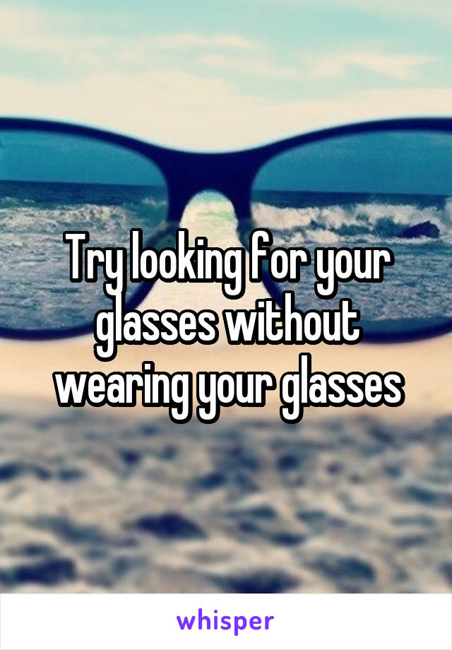 Try looking for your glasses without wearing your glasses