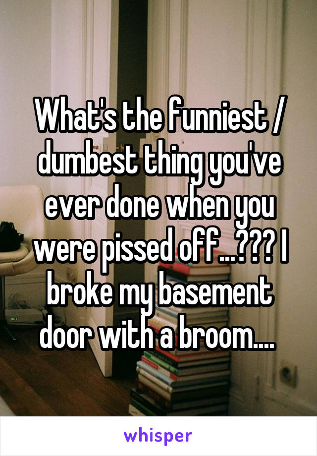 What's the funniest / dumbest thing you've ever done when you were pissed off...??? I broke my basement door with a broom.... 