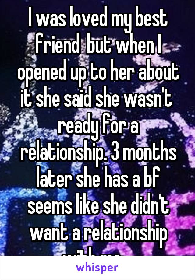 I was loved my best friend  but when I opened up to her about it she said she wasn't  ready for a relationship. 3 months later she has a bf seems like she didn't want a relationship with me....