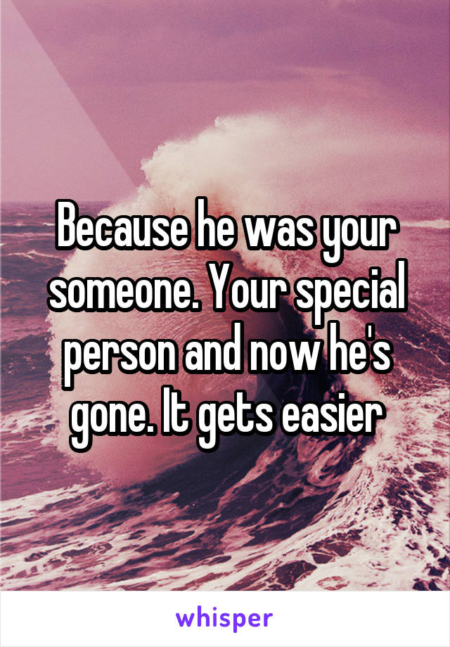 Because he was your someone. Your special person and now he's gone. It gets easier