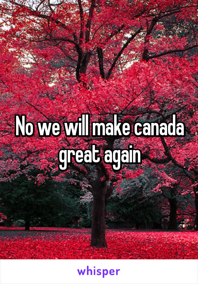 No we will make canada great again