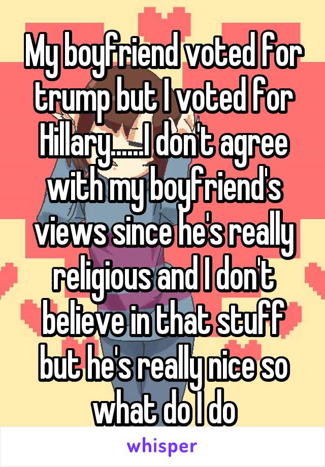 My boyfriend voted for trump but I voted for Hillary......I don't agree with my boyfriend's views since he's really religious and I don't believe in that stuff but he's really nice so what do I do