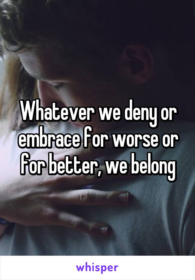 Whatever we deny or embrace for worse or for better, we belong