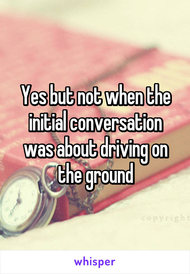Yes but not when the initial conversation was about driving on the ground