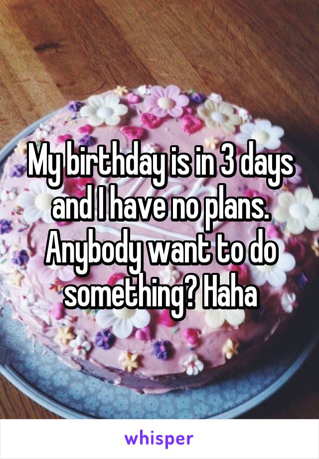 My birthday is in 3 days and I have no plans. Anybody want to do something? Haha