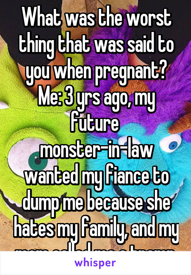 What was the worst thing that was said to you when pregnant?
Me: 3 yrs ago, my future  monster-in-law wanted my fiance to dump me because she hates my family, and my mom called me a tramp.