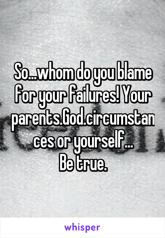 So...whom do you blame for your failures! Your parents.God.circumstances or yourself...
Be true.
