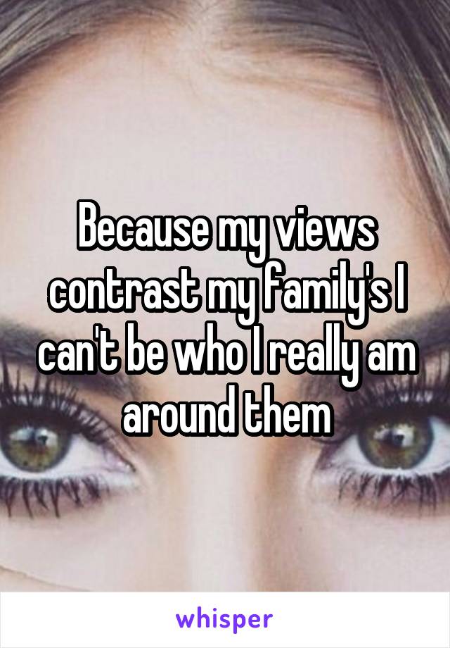 Because my views contrast my family's I can't be who I really am around them