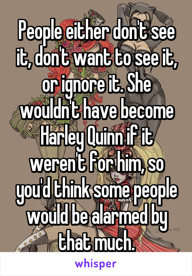 People either don't see it, don't want to see it, or ignore it. She wouldn't have become Harley Quinn if it weren't for him, so you'd think some people would be alarmed by that much.