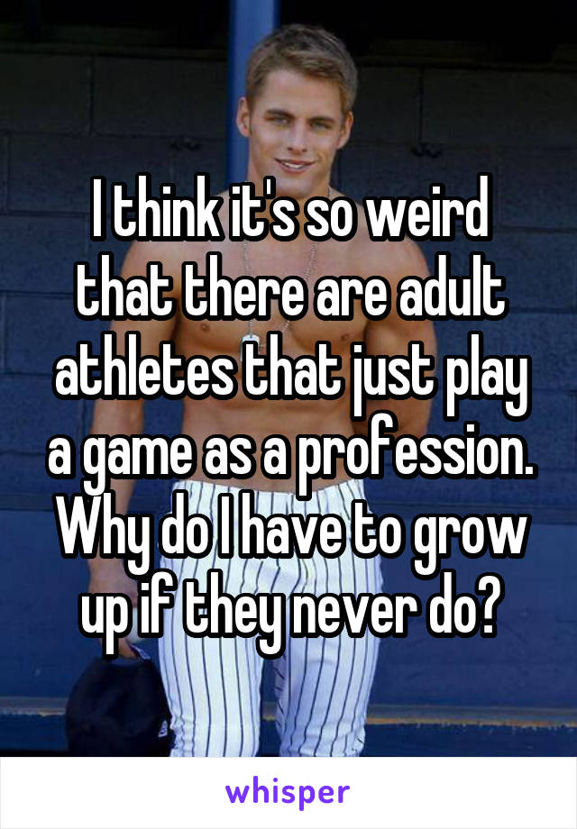 I think it's so weird that there are adult athletes that just play a game as a profession. Why do I have to grow up if they never do?