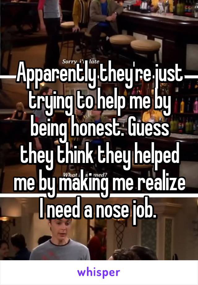 Apparently they're just trying to help me by being honest. Guess they think they helped me by making me realize I need a nose job. 