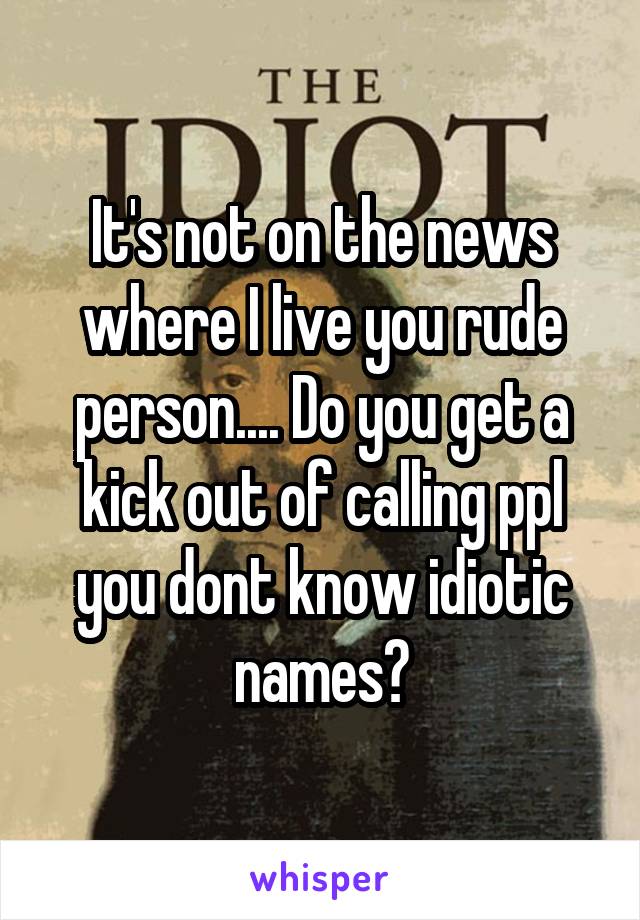 It's not on the news where I live you rude person.... Do you get a kick out of calling ppl you dont know idiotic names?