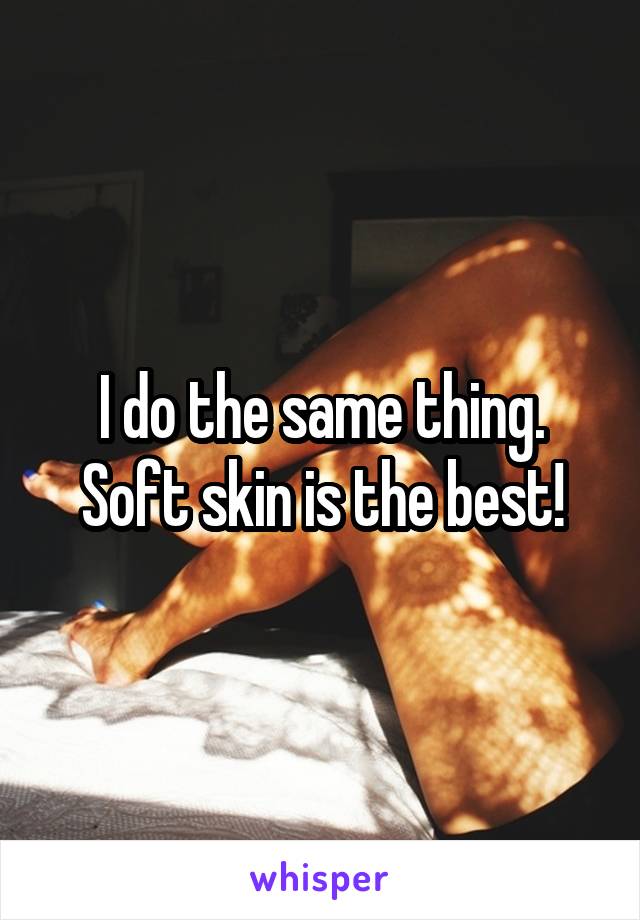 I do the same thing. Soft skin is the best!