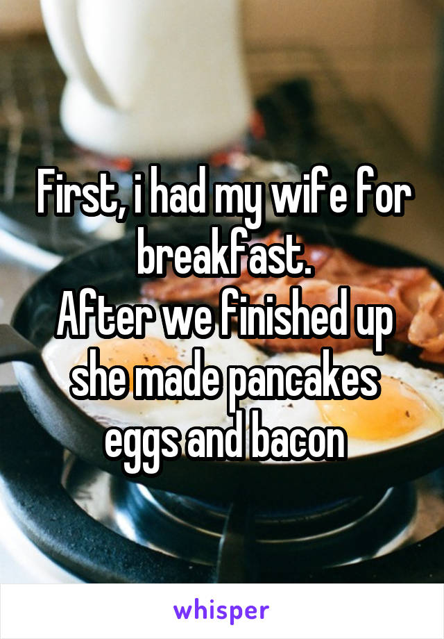 First, i had my wife for breakfast.
After we finished up she made pancakes eggs and bacon
