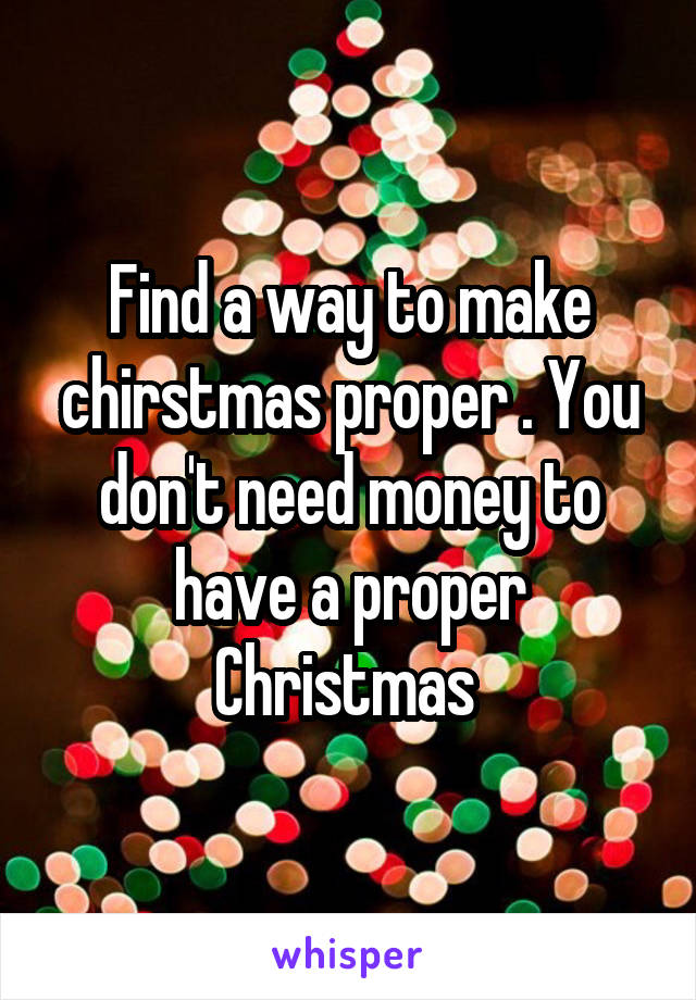Find a way to make chirstmas proper . You don't need money to have a proper Christmas 