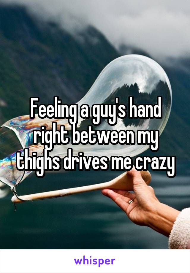Feeling a guy's hand right between my thighs drives me crazy