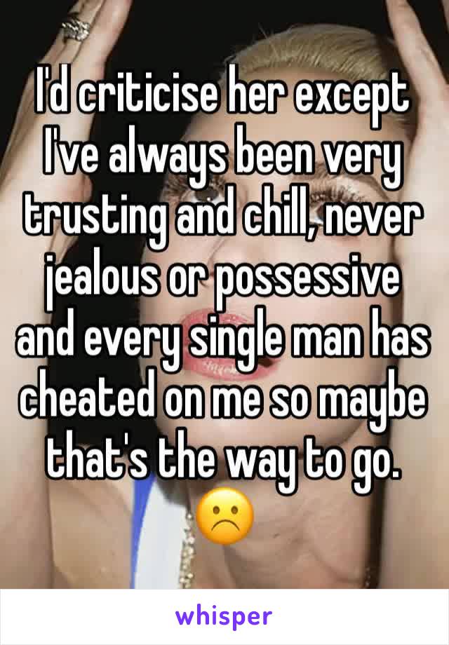 I'd criticise her except I've always been very trusting and chill, never jealous or possessive and every single man has cheated on me so maybe that's the way to go. ☹️