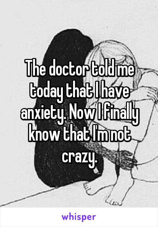 The doctor told me today that I have anxiety. Now I finally know that I'm not crazy.