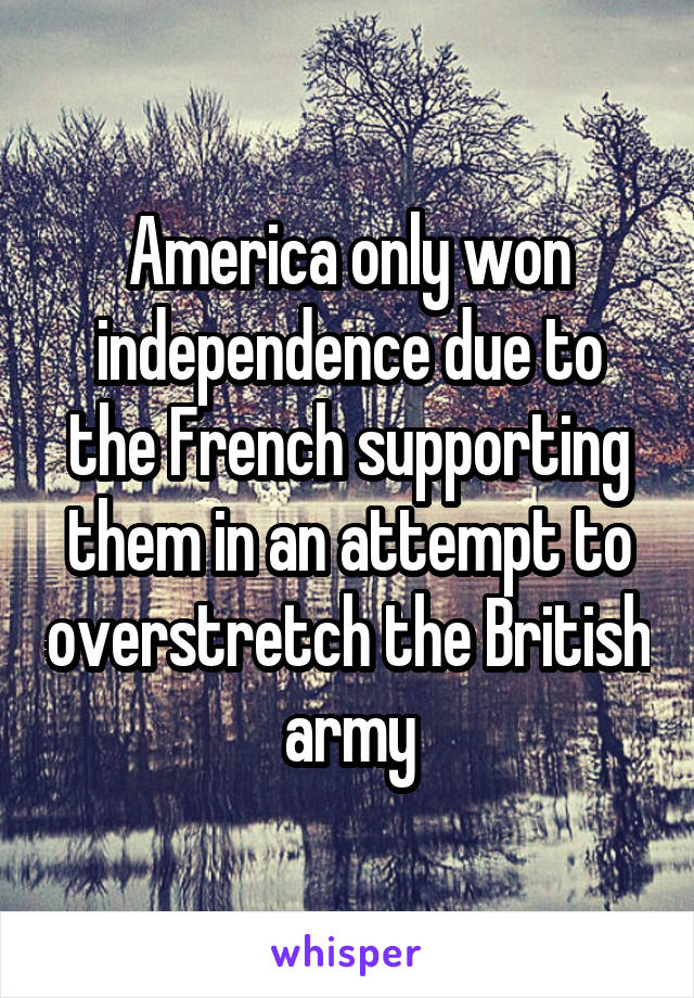 America only won independence due to the French supporting them in an attempt to overstretch the British army