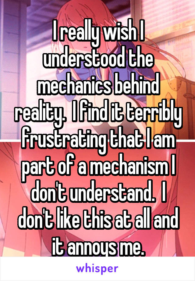 I really wish I understood the mechanics behind reality.  I find it terribly frustrating that I am part of a mechanism I don't understand.  I don't like this at all and it annoys me.