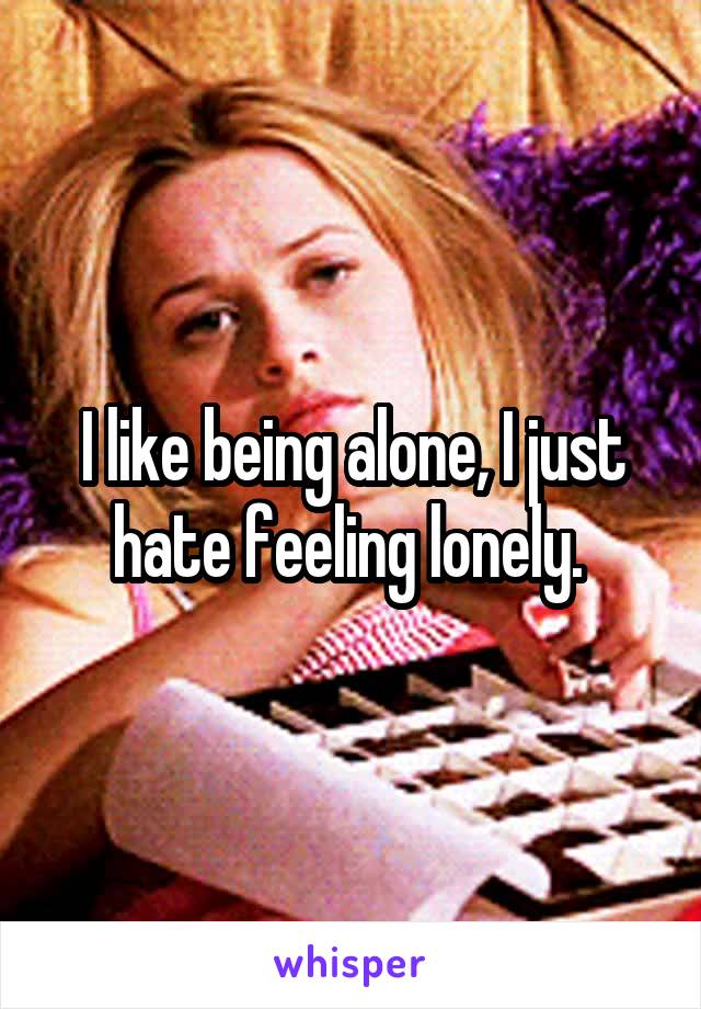 I like being alone, I just hate feeling lonely. 