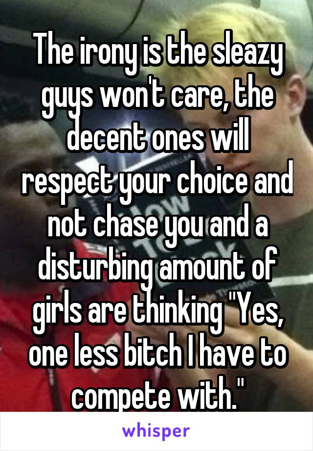 The irony is the sleazy guys won't care, the decent ones will respect your choice and not chase you and a disturbing amount of girls are thinking "Yes, one less bitch I have to compete with."