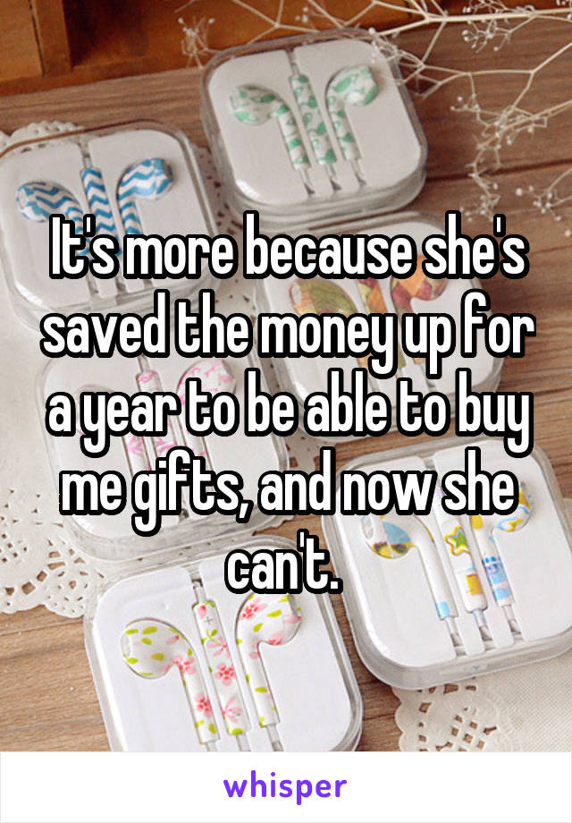 It's more because she's saved the money up for a year to be able to buy me gifts, and now she can't. 