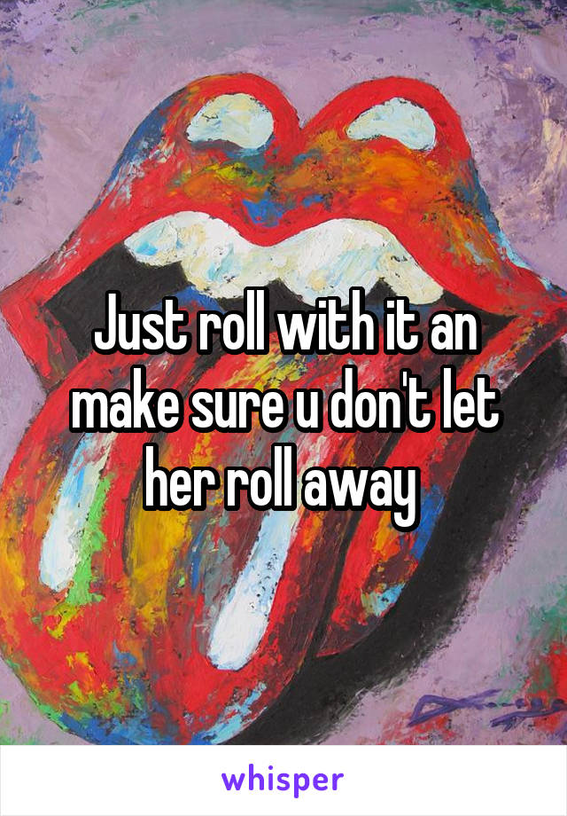 Just roll with it an make sure u don't let her roll away 