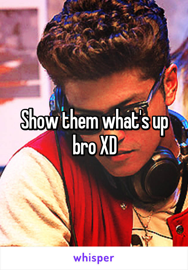 Show them what's up bro XD