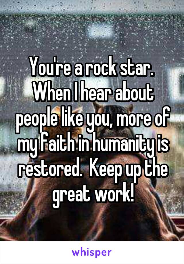 You're a rock star.  When I hear about people like you, more of my faith in humanity is restored.  Keep up the great work!