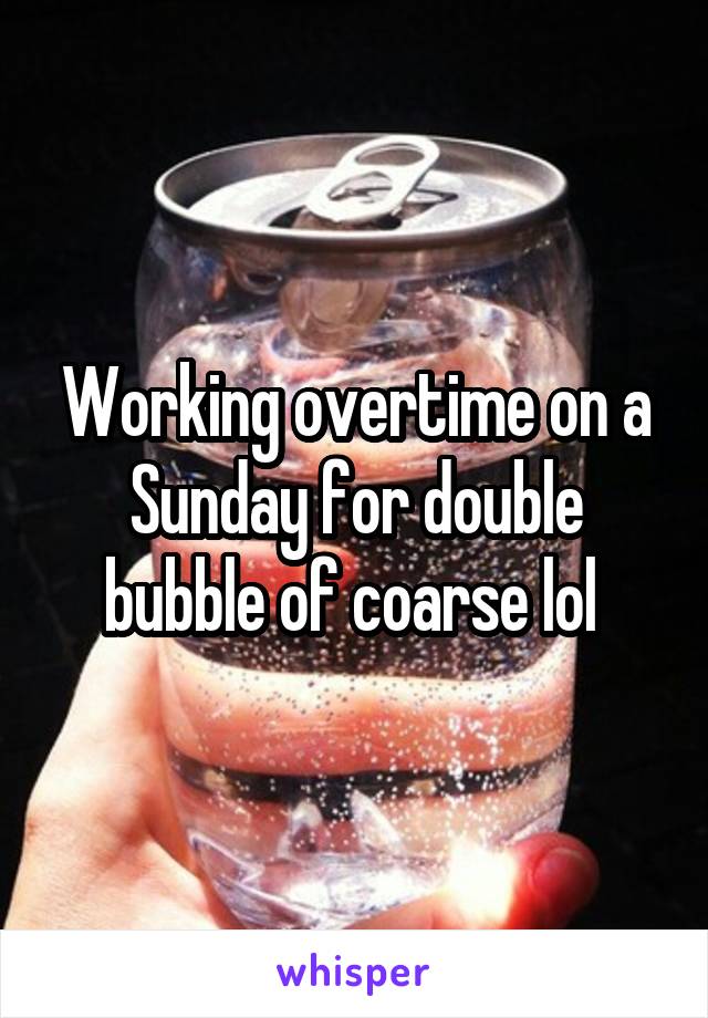 Working overtime on a Sunday for double bubble of coarse lol 