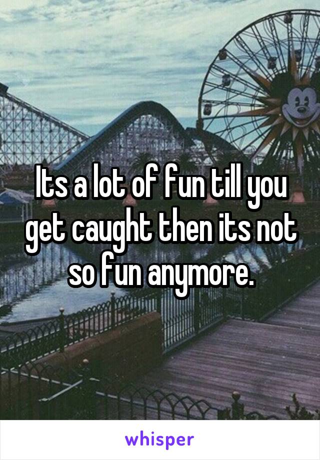 Its a lot of fun till you get caught then its not so fun anymore.