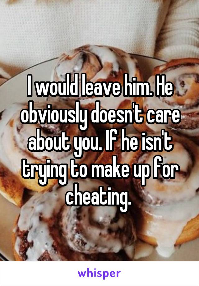 I would leave him. He obviously doesn't care about you. If he isn't trying to make up for cheating. 