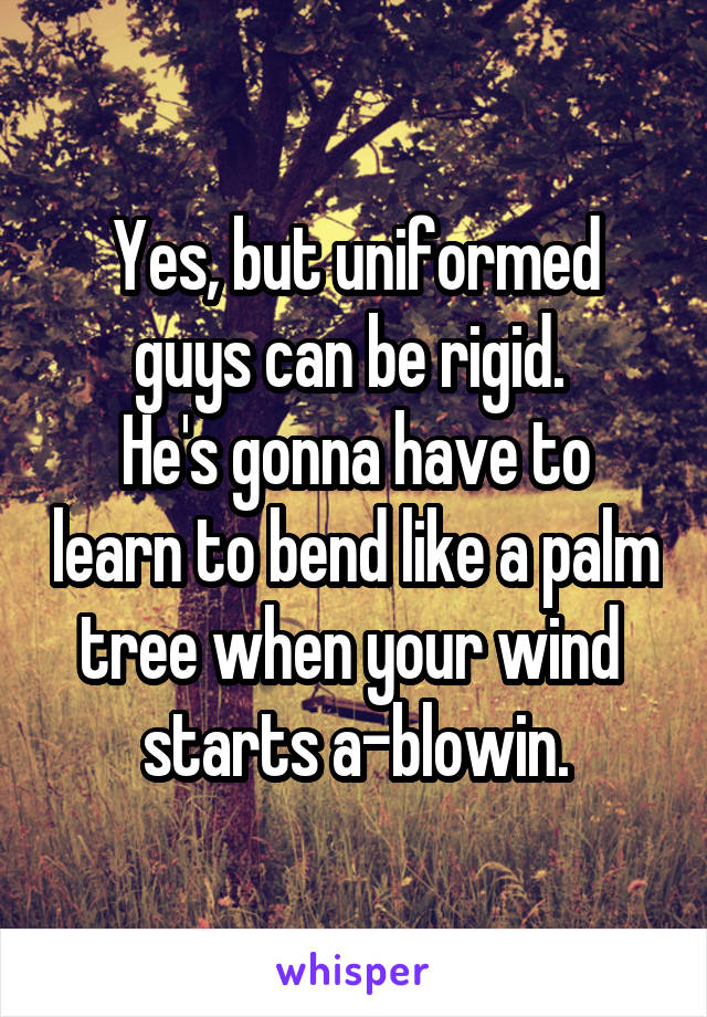 Yes, but uniformed guys can be rigid. 
He's gonna have to learn to bend like a palm tree when your wind 
starts a-blowin.