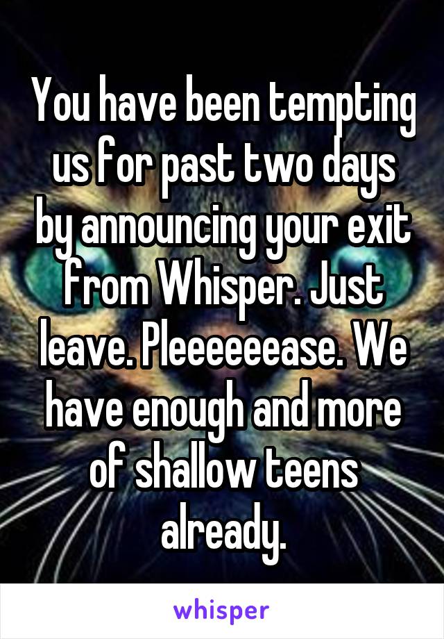 You have been tempting us for past two days by announcing your exit from Whisper. Just leave. Pleeeeeease. We have enough and more of shallow teens already.