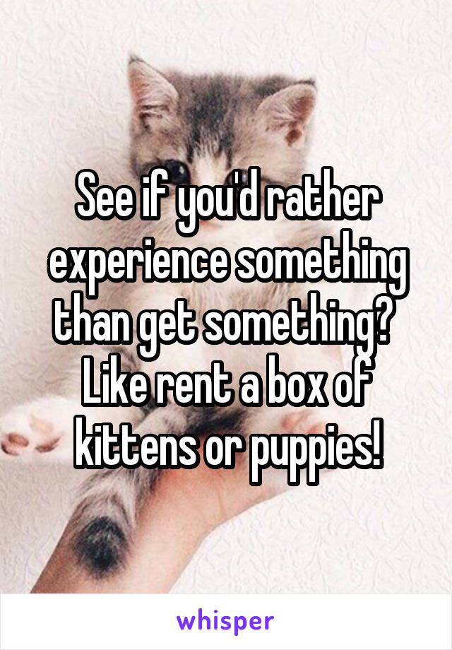 See if you'd rather experience something than get something? 
Like rent a box of kittens or puppies!