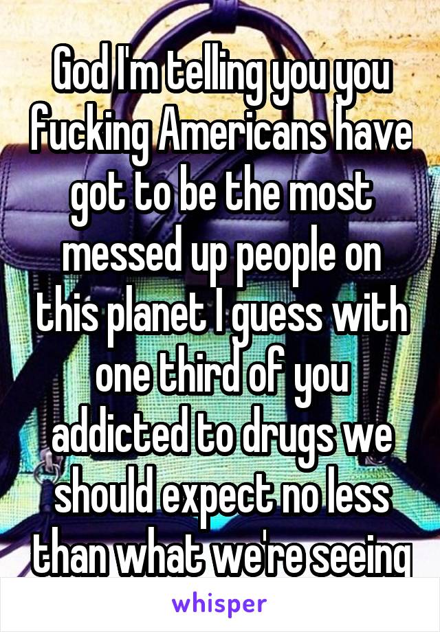 God I'm telling you you fucking Americans have got to be the most messed up people on this planet I guess with one third of you addicted to drugs we should expect no less than what we're seeing