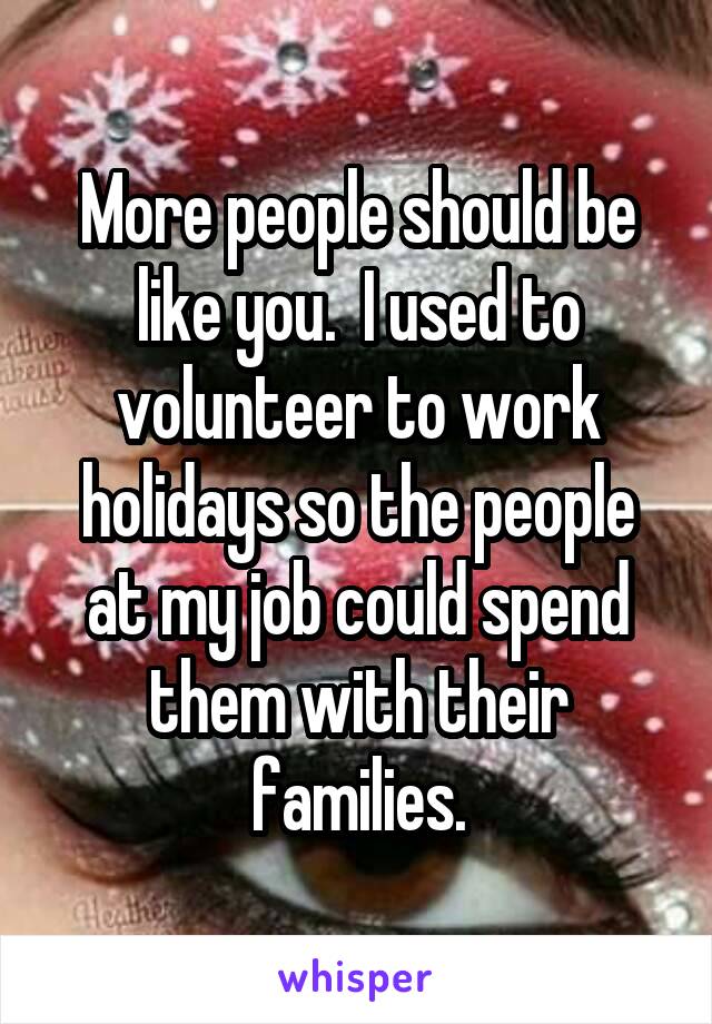 More people should be like you.  I used to volunteer to work holidays so the people at my job could spend them with their families.