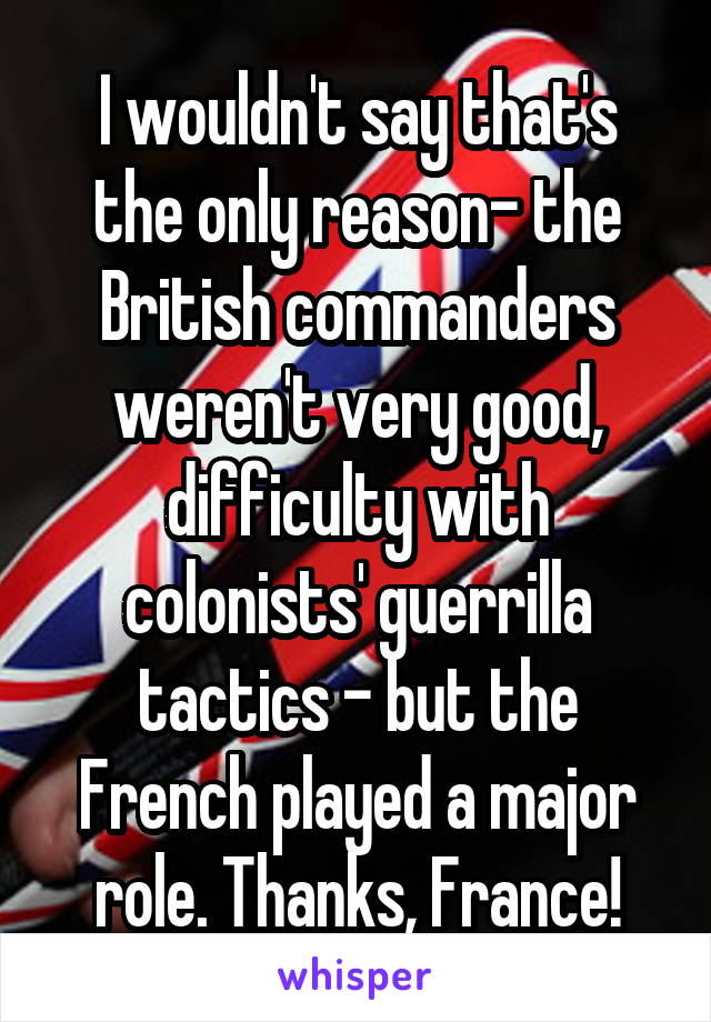 I wouldn't say that's the only reason- the British commanders weren't very good, difficulty with colonists' guerrilla tactics - but the French played a major role. Thanks, France!