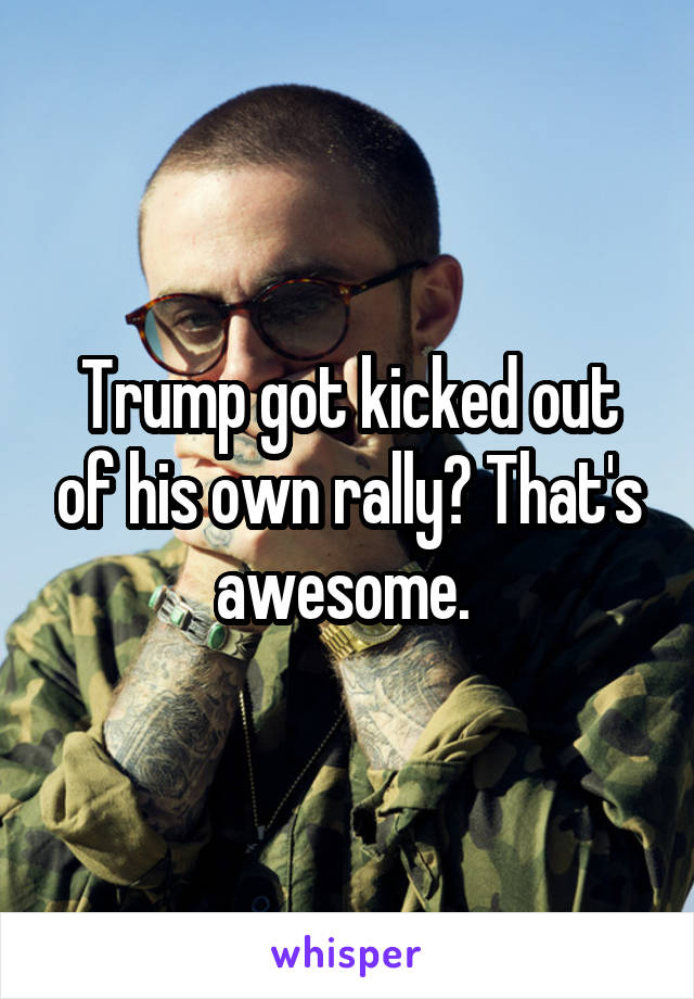 Trump got kicked out of his own rally? That's awesome. 