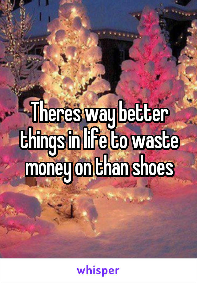 Theres way better things in life to waste money on than shoes
