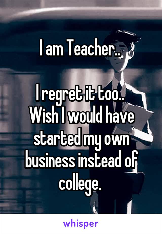 I am Teacher.. 

I regret it too.. 
Wish I would have started my own business instead of college. 