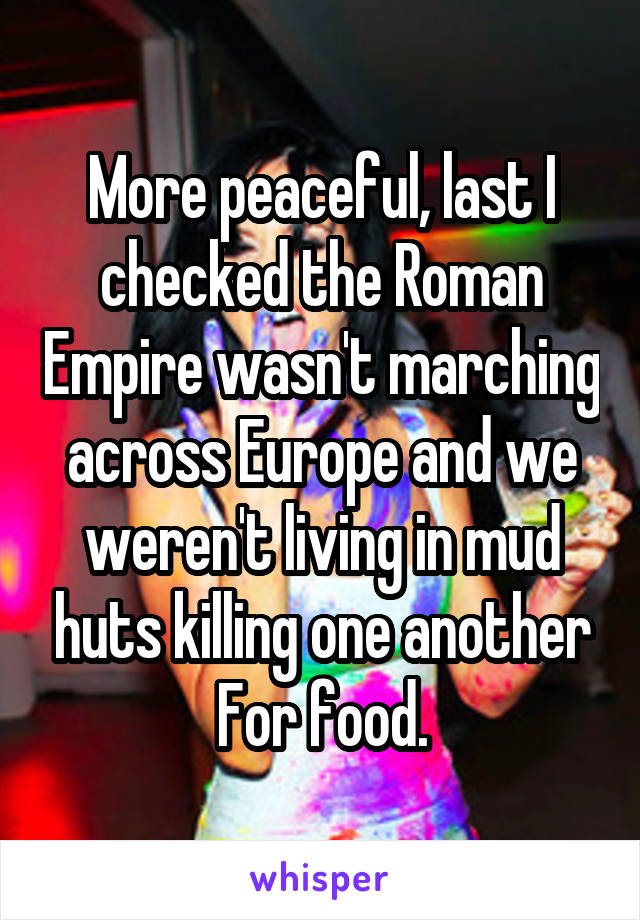 More peaceful, last I checked the Roman Empire wasn't marching across Europe and we weren't living in mud huts killing one another
For food.