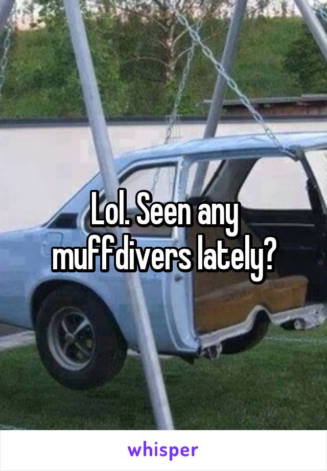Lol. Seen any muffdivers lately?