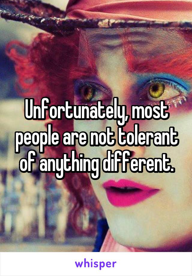 Unfortunately, most people are not tolerant of anything different.