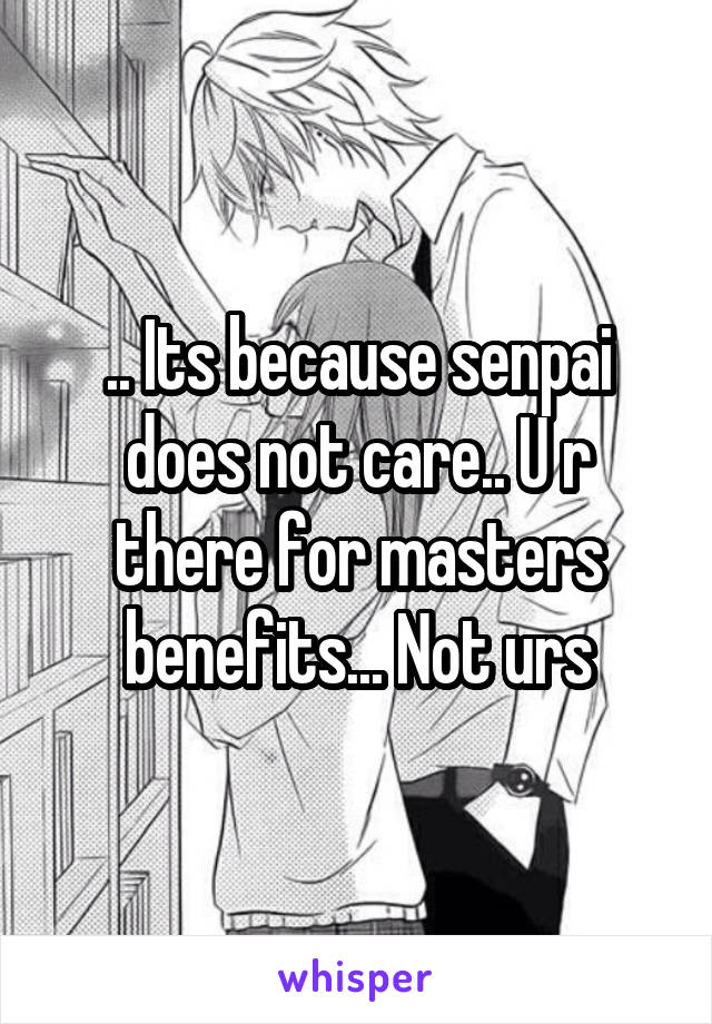 .. Its because senpai does not care.. U r there for masters benefits... Not urs