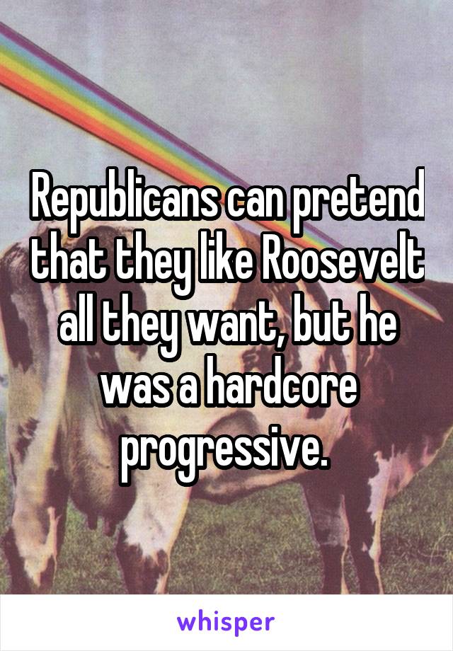 Republicans can pretend that they like Roosevelt all they want, but he was a hardcore progressive. 